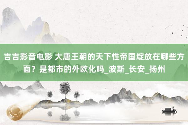 吉吉影音电影 大唐王朝的天下性帝国绽放在哪些方面？是都市的外欧化吗_波斯_长安_扬州