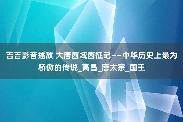 吉吉影音播放 大唐西域西征记——中华历史上最为骄傲的传说_高昌_唐太宗_国王