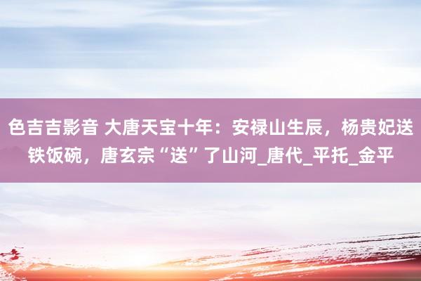 色吉吉影音 大唐天宝十年：安禄山生辰，杨贵妃送铁饭碗，唐玄宗“送”了山河_唐代_平托_金平