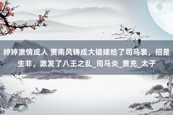 婷婷激情成人 贾南风铸成大错嫁给了司马衷，招是生非，激发了八王之乱_司马炎_贾充_太子
