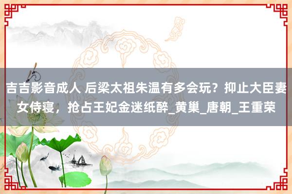 吉吉影音成人 后梁太祖朱温有多会玩？抑止大臣妻女侍寝，抢占王妃金迷纸醉_黄巢_唐朝_王重荣
