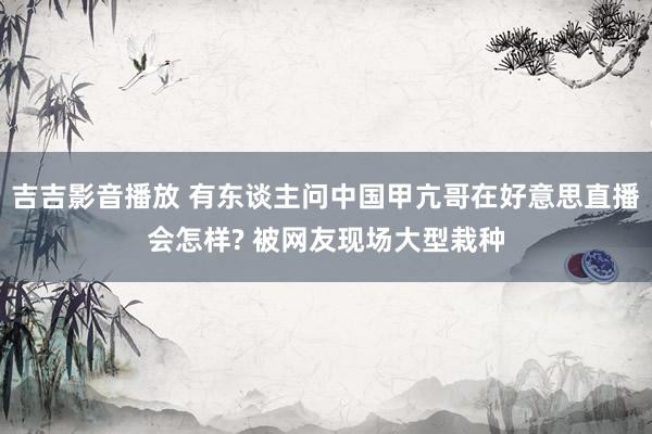 吉吉影音播放 有东谈主问中国甲亢哥在好意思直播会怎样? 被网友现场大型栽种