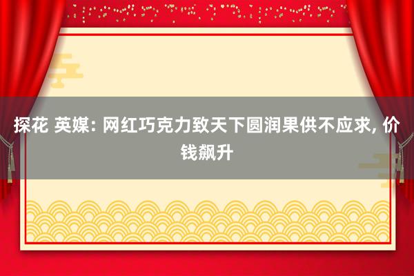 探花 英媒: 网红巧克力致天下圆润果供不应求， 价钱飙升