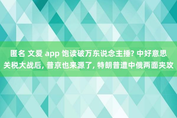 匿名 文爱 app 饱读破万东说念主捶? 中好意思关税大战后， 普京也来源了， 特朗普遭中俄两面夹攻