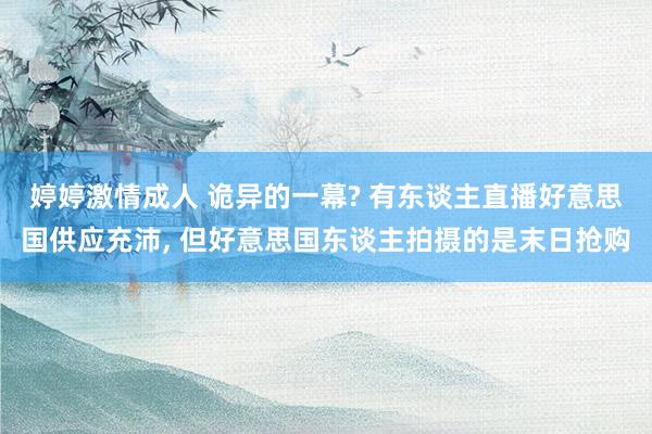 婷婷激情成人 诡异的一幕? 有东谈主直播好意思国供应充沛， 但好意思国东谈主拍摄的是末日抢购