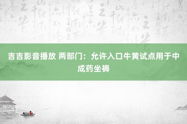 吉吉影音播放 两部门：允许入口牛黄试点用于中成药坐褥