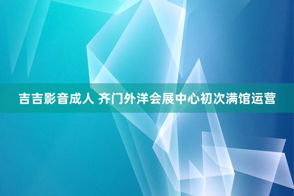 吉吉影音成人 齐门外洋会展中心初次满馆运营