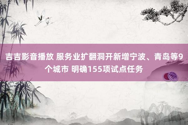 吉吉影音播放 服务业扩翻洞开新增宁波、青岛等9个城市 明确155项试点任务