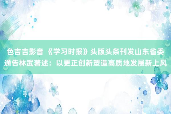 色吉吉影音 《学习时报》头版头条刊发山东省委通告林武著述：以更正创新塑造高质地发展新上风