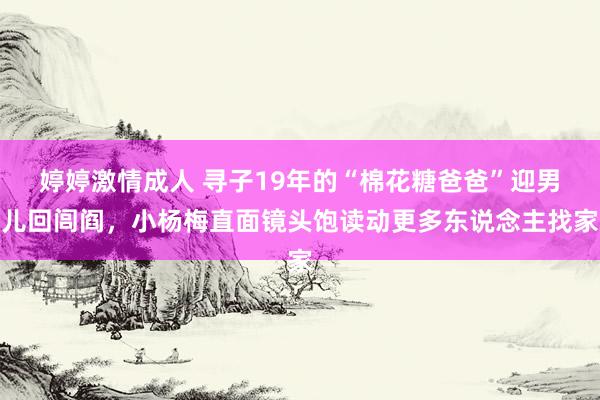 婷婷激情成人 寻子19年的“棉花糖爸爸”迎男儿回闾阎，小杨梅直面镜头饱读动更多东说念主找家