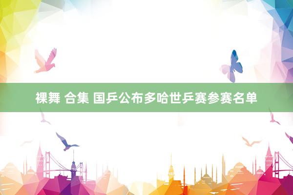 裸舞 合集 国乒公布多哈世乒赛参赛名单