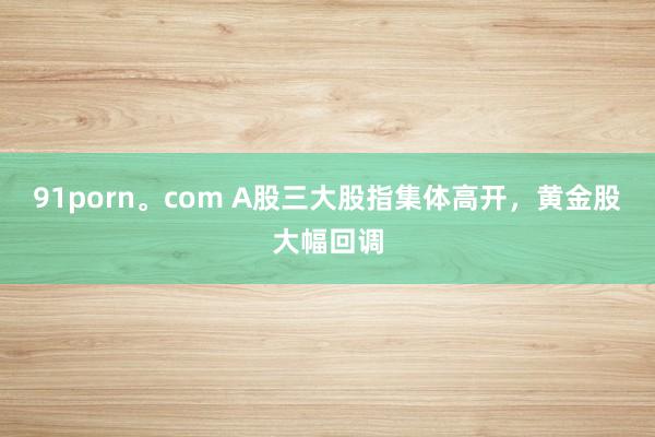 91porn。com A股三大股指集体高开，黄金股大幅回调