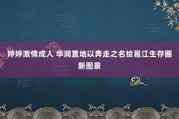 婷婷激情成人 华润置地以奔走之名绘邕江生存圈新图景