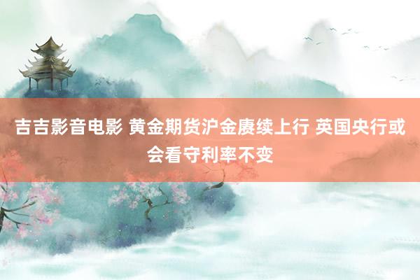 吉吉影音电影 黄金期货沪金赓续上行 英国央行或会看守利率不变
