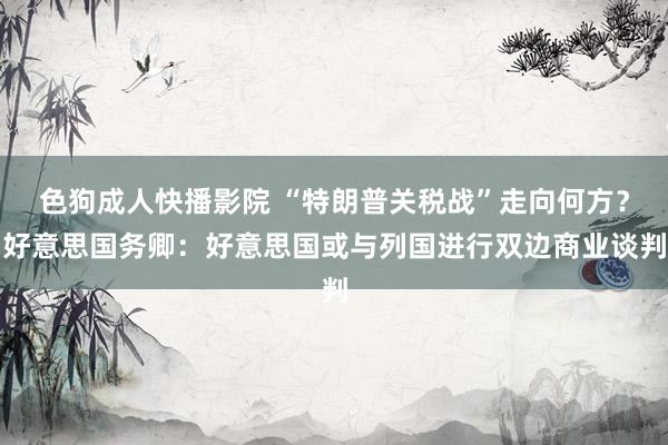 色狗成人快播影院 “特朗普关税战”走向何方？好意思国务卿：好意思国或与列国进行双边商业谈判