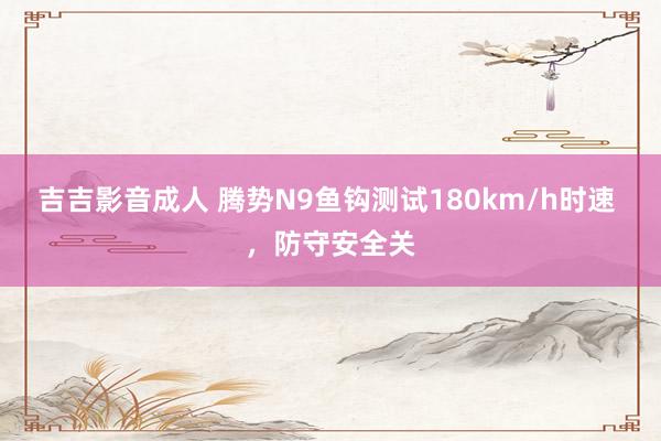 吉吉影音成人 腾势N9鱼钩测试180km/h时速 ，防守安全关