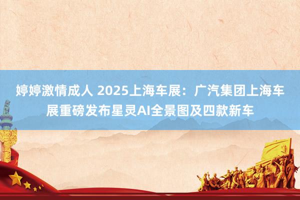 婷婷激情成人 2025上海车展：广汽集团上海车展重磅发布星灵AI全景图及四款新车