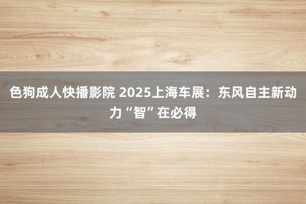 色狗成人快播影院 2025上海车展：东风自主新动力“智”在必得