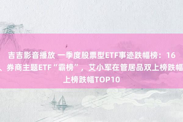 吉吉影音播放 一季度股票型ETF事迹跌幅榜：16只证券、券商主题ETF“霸榜”，艾小军在管居品双上榜跌幅TOP10
