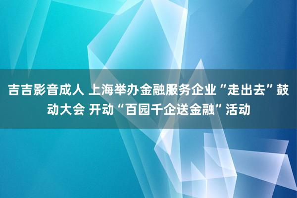 吉吉影音成人 上海举办金融服务企业“走出去”鼓动大会 开动“百园千企送金融”活动