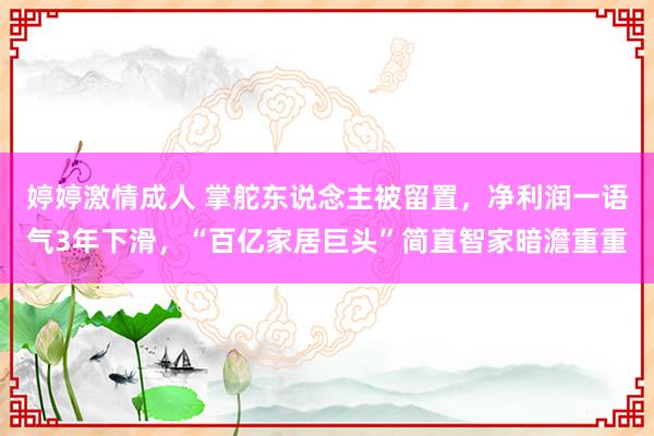 婷婷激情成人 掌舵东说念主被留置，净利润一语气3年下滑，“百亿家居巨头”简直智家暗澹重重