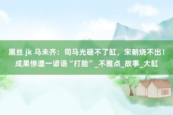 黑丝 jk 马未齐：司马光砸不了缸，宋朝烧不出！成果惨遭一谚语“打脸”_不雅点_故事_大缸