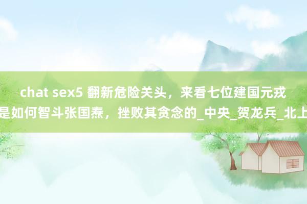 chat sex5 翻新危险关头，来看七位建国元戎是如何智斗张国焘，挫败其贪念的_中央_贺龙兵_北上