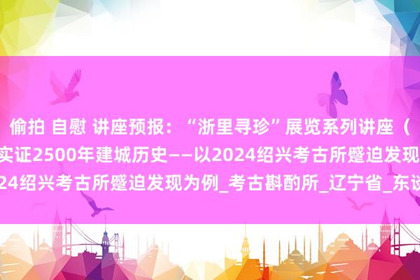 偷拍 自慰 讲座预报：“浙里寻珍”展览系列讲座（四） | 李龙彬：考古实证2500年建城历史——以2024绍兴考古所蹙迫发现为例_考古斟酌所_辽宁省_东谈主才