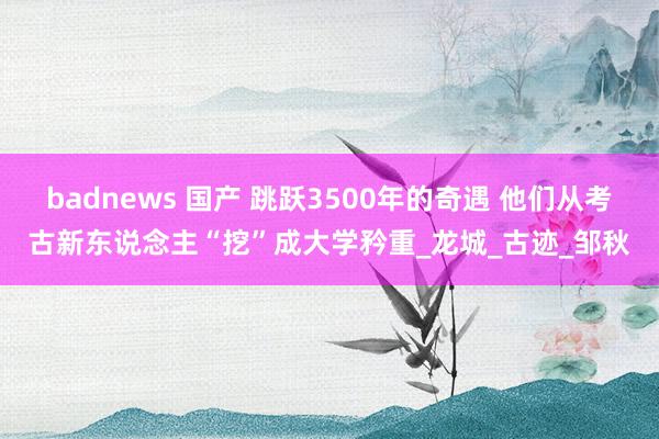 badnews 国产 跳跃3500年的奇遇 他们从考古新东说念主“挖”成大学矜重_龙城_古迹_邹秋