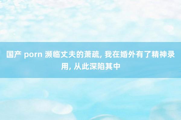 国产 porn 濒临丈夫的萧疏， 我在婚外有了精神录用， 从此深陷其中