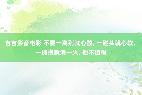 吉吉影音电影 不要一离别就心酸， 一碰头就心软， 一拥抱就消一火， 他不值得