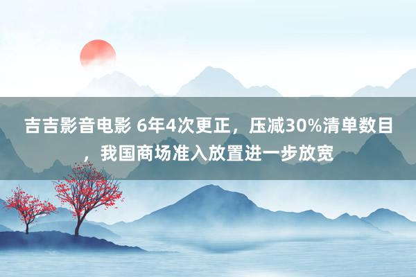吉吉影音电影 6年4次更正，压减30%清单数目，我国商场准入放置进一步放宽