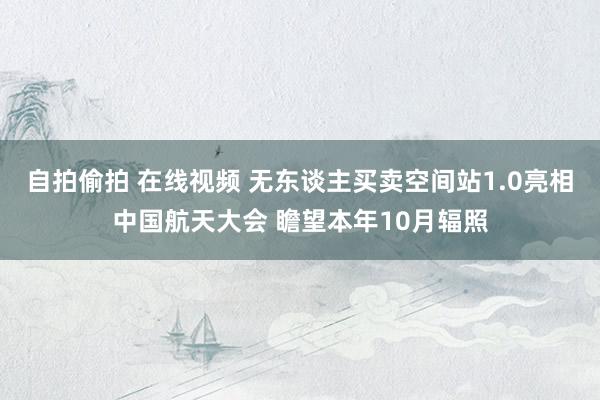 自拍偷拍 在线视频 无东谈主买卖空间站1.0亮相中国航天大会 瞻望本年10月辐照