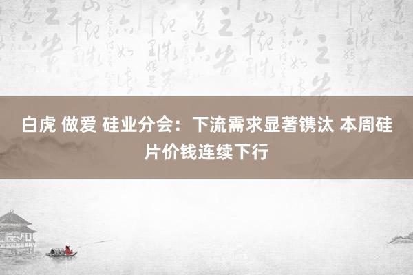 白虎 做爱 硅业分会：下流需求显著镌汰 本周硅片价钱连续下行
