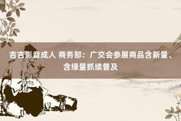 吉吉影音成人 商务部：广交会参展商品含新量、含绿量抓续普及