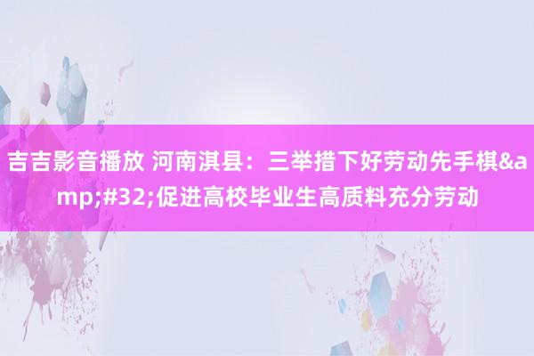吉吉影音播放 河南淇县：三举措下好劳动先手棋&#32;促进高校毕业生高质料充分劳动