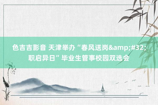 色吉吉影音 天津举办“春风送岗&#32;职启异日”毕业生管事校园双选会