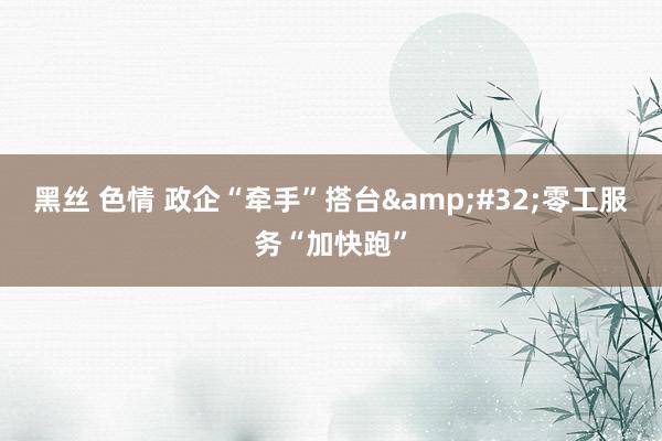 黑丝 色情 政企“牵手”搭台&#32;零工服务“加快跑”