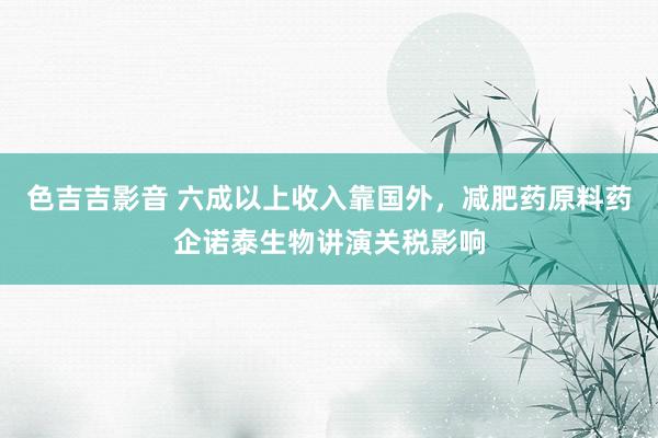 色吉吉影音 六成以上收入靠国外，减肥药原料药企诺泰生物讲演关税影响