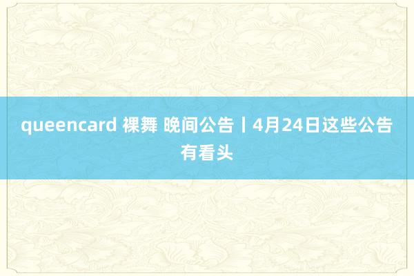 queencard 裸舞 晚间公告丨4月24日这些公告有看头
