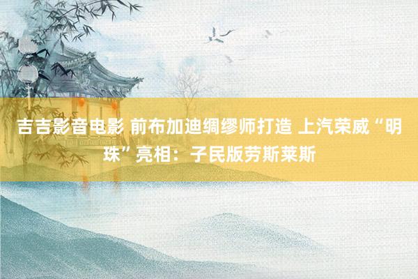 吉吉影音电影 前布加迪绸缪师打造 上汽荣威“明珠”亮相：子民版劳斯莱斯