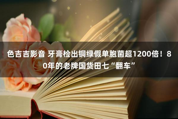 色吉吉影音 牙膏检出铜绿假单胞菌超1200倍！80年的老牌国货田七“翻车”