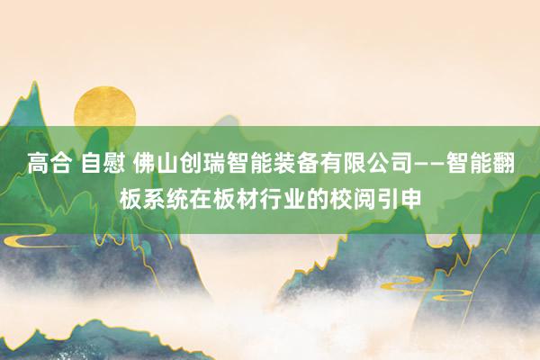 高合 自慰 佛山创瑞智能装备有限公司——智能翻板系统在板材行业的校阅引申
