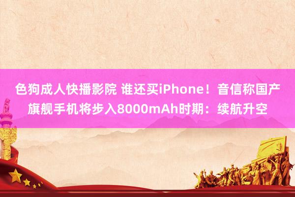 色狗成人快播影院 谁还买iPhone！音信称国产旗舰手机将步入8000mAh时期：续航升空