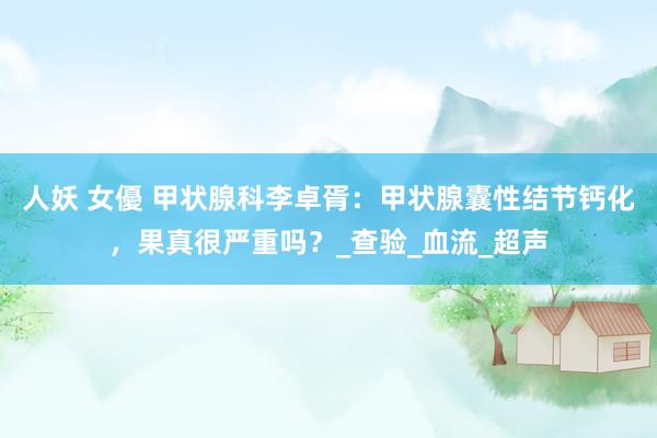 人妖 女優 甲状腺科李卓胥：甲状腺囊性结节钙化，果真很严重吗？_查验_血流_超声