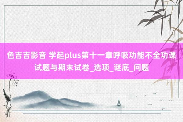 色吉吉影音 学起plus第十一章呼吸功能不全功课试题与期末试卷_选项_谜底_问题