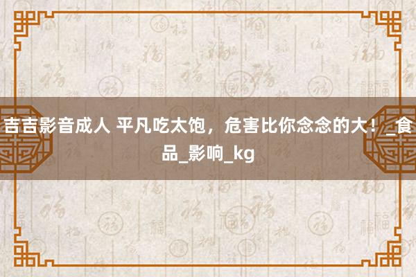 吉吉影音成人 平凡吃太饱，危害比你念念的大！_食品_影响_kg