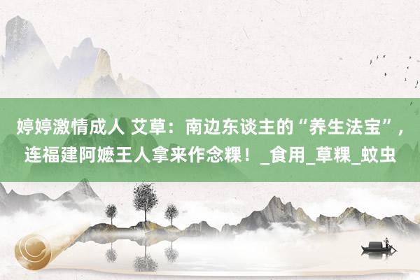 婷婷激情成人 艾草：南边东谈主的“养生法宝”，连福建阿嬷王人拿来作念粿！_食用_草粿_蚊虫