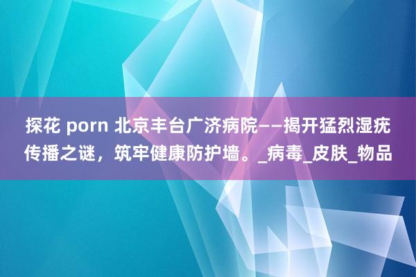 探花 porn 北京丰台广济病院——揭开猛烈湿疣传播之谜，筑牢健康防护墙。_病毒_皮肤_物品
