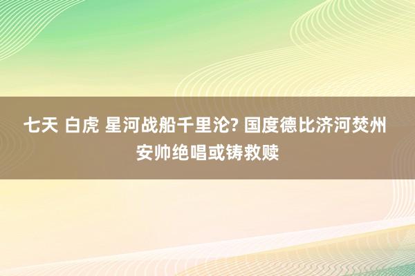 七天 白虎 星河战船千里沦? 国度德比济河焚州 安帅绝唱或铸救赎